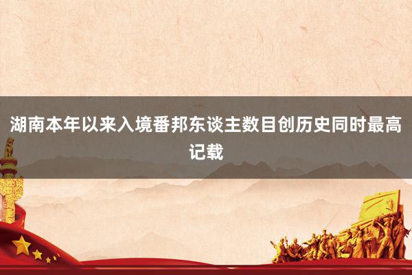 湖南本年以来入境番邦东谈主数目创历史同时最高记载