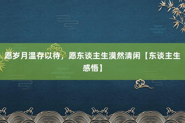 愿岁月温存以待，愿东谈主生漠然清闲【东谈主生感悟】