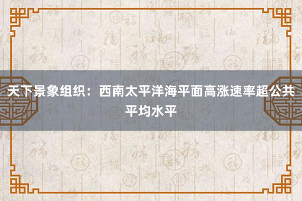 天下景象组织：西南太平洋海平面高涨速率超公共平均水平