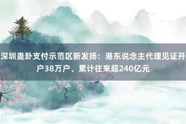 深圳蛊卦支付示范区新发扬：港东说念主代理见证开户38万户、累计往来超240亿元