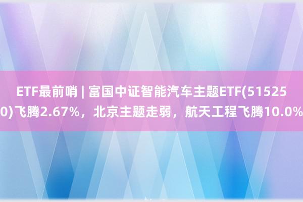 ETF最前哨 | 富国中证智能汽车主题ETF(515250)飞腾2.67%，北京主题走弱，航天工程飞腾10.0%