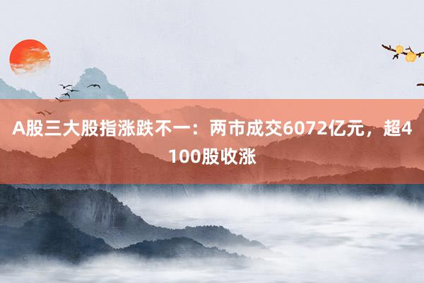 A股三大股指涨跌不一：两市成交6072亿元，超4100股收涨