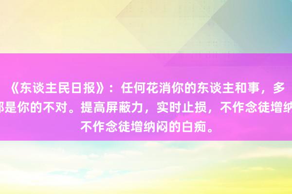 《东谈主民日报》：任何花消你的东谈主和事，多看一眼，都是你的不对。提高屏蔽力，实时止损，不作念徒增纳闷的白痴。