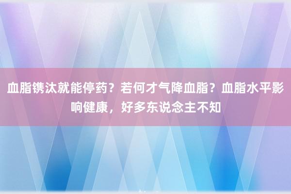 血脂镌汰就能停药？若何才气降血脂？血脂水平影响健康，好多东说念主不知