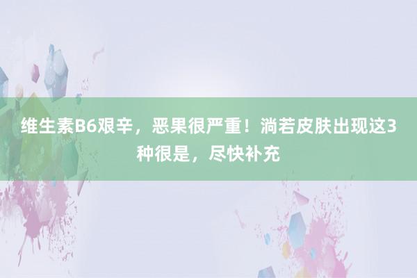 维生素B6艰辛，恶果很严重！淌若皮肤出现这3种很是，尽快补充