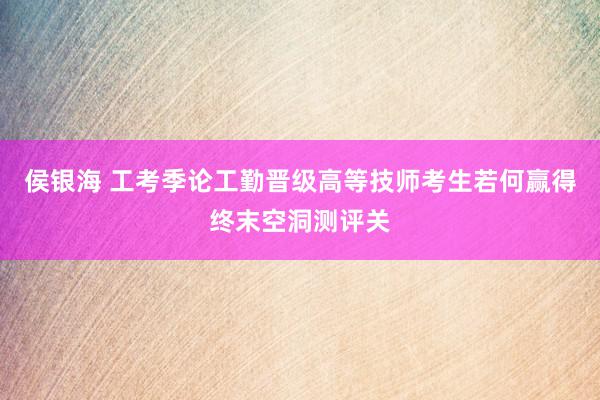 侯银海 工考季论工勤晋级高等技师考生若何赢得终末空洞测评关