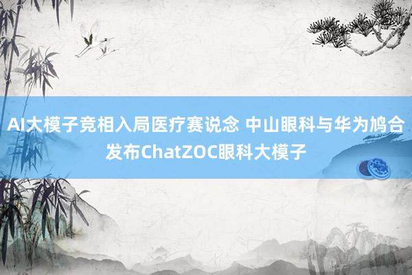 AI大模子竞相入局医疗赛说念 中山眼科与华为鸠合发布ChatZOC眼科大模子