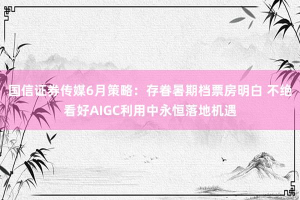 国信证券传媒6月策略：存眷暑期档票房明白 不绝看好AIGC利用中永恒落地机遇