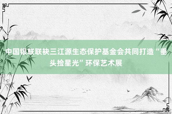 中国银联联袂三江源生态保护基金会共同打造“垂头捡星光”环保艺术展