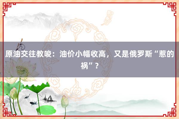 原油交往教唆：油价小幅收高，又是俄罗斯“惹的祸”？