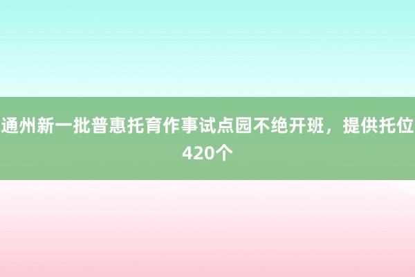 通州新一批普惠托育作事试点园不绝开班，提供托位420个