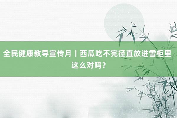 全民健康教导宣传月丨西瓜吃不完径直放进雪柜里 这么对吗？