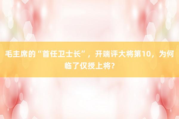 毛主席的“首任卫士长”，开端评大将第10，为何临了仅授上将？