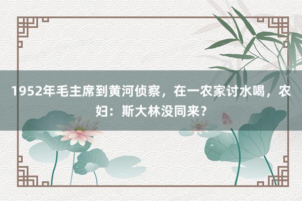 1952年毛主席到黄河侦察，在一农家讨水喝，农妇：斯大林没同来？