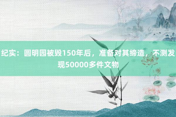 纪实：圆明园被毁150年后，准备对其缔造，不测发现50000多件文物