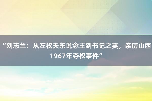 “刘志兰：从左权夫东说念主到书记之妻，亲历山西1967年夺权事件”