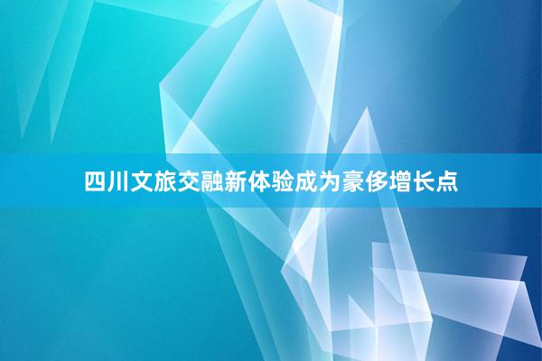 四川文旅交融新体验成为豪侈增长点