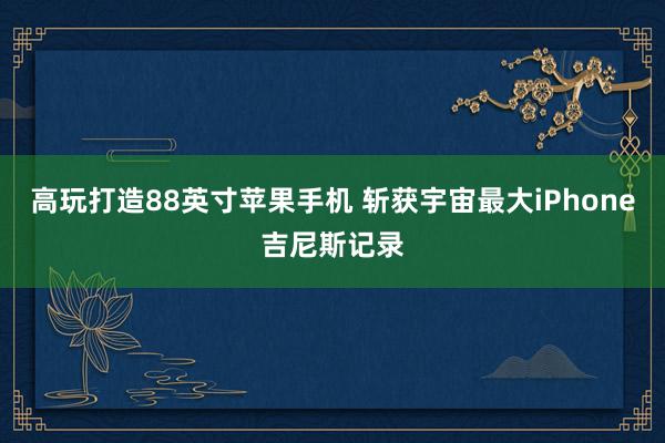 高玩打造88英寸苹果手机 斩获宇宙最大iPhone吉尼斯记录