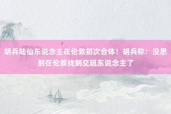 胡兵陆仙东说念主在伦敦初次合体！胡兵称：没思到在伦敦找到交班东说念主了