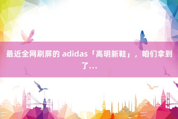 最近全网刷屏的 adidas「高明新鞋」，咱们拿到了…