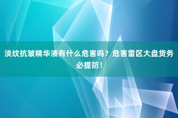 淡纹抗皱精华液有什么危害吗？危害雷区大盘货务必提防！