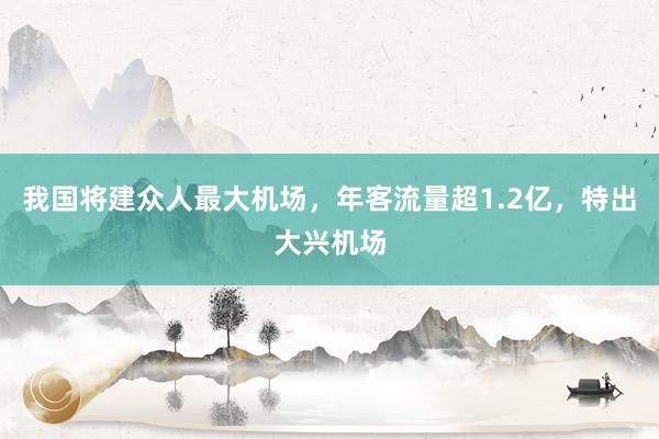 我国将建众人最大机场，年客流量超1.2亿，特出大兴机场