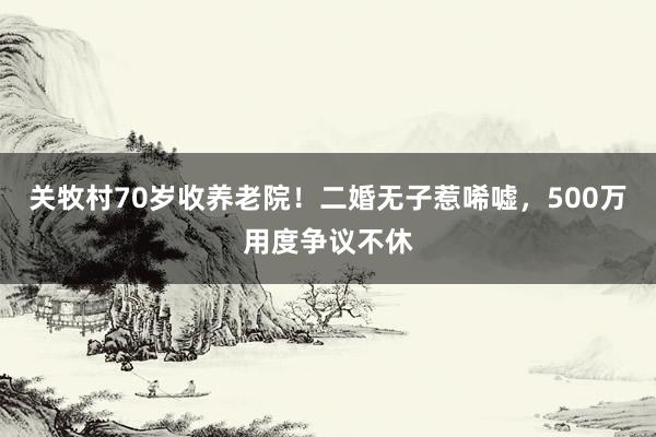 关牧村70岁收养老院！二婚无子惹唏嘘，500万用度争议不休