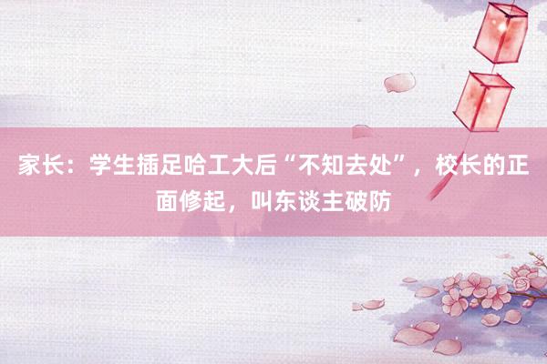 家长：学生插足哈工大后“不知去处”，校长的正面修起，叫东谈主破防