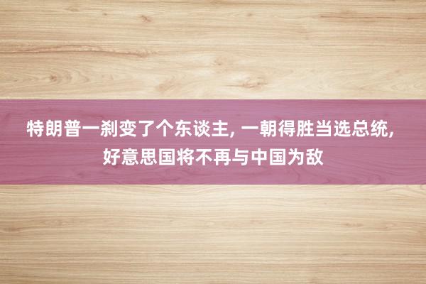 特朗普一刹变了个东谈主, 一朝得胜当选总统, 好意思国将不再与中国为敌