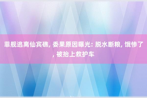 菲舰逃离仙宾礁, 委果原因曝光: 脱水断粮, 饿惨了, 被抬上救护车