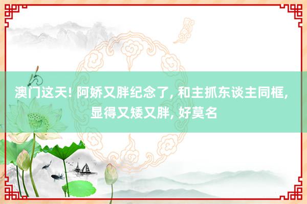 澳门这天! 阿娇又胖纪念了, 和主抓东谈主同框, 显得又矮又胖, 好莫名