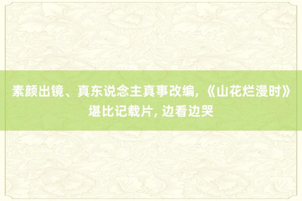 素颜出镜、真东说念主真事改编, 《山花烂漫时》堪比记载片, 边看边哭