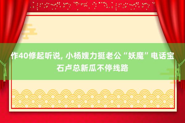 作40修起听说, 小杨嫂力挺老公“妖魔”电话宝石卢总新瓜不停线路