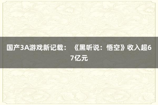 国产3A游戏新记载： 《黑听说：悟空》收入超67亿元