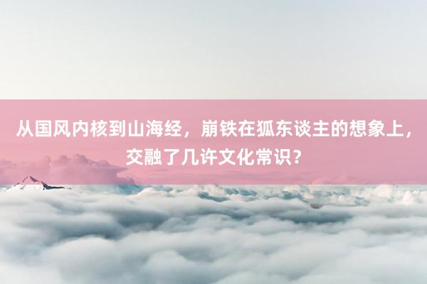 从国风内核到山海经，崩铁在狐东谈主的想象上，交融了几许文化常识？