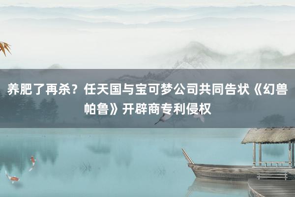 养肥了再杀？任天国与宝可梦公司共同告状《幻兽帕鲁》开辟商专利侵权