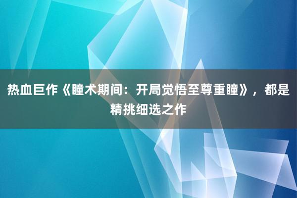 热血巨作《瞳术期间：开局觉悟至尊重瞳》，都是精挑细选之作