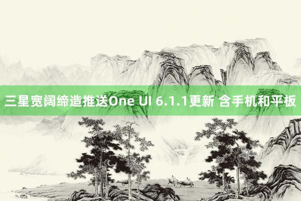 三星宽阔缔造推送One UI 6.1.1更新 含手机和平板