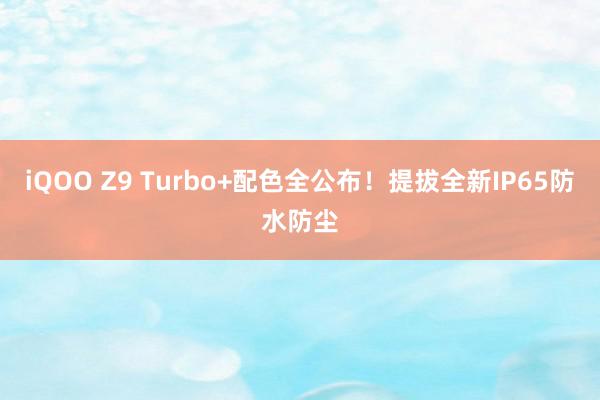 iQOO Z9 Turbo+配色全公布！提拔全新IP65防水防尘