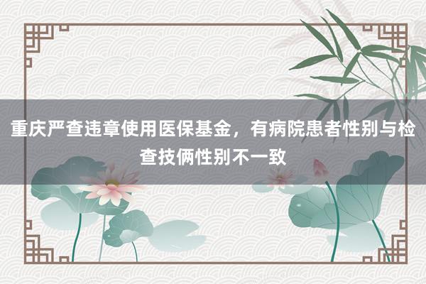 重庆严查违章使用医保基金，有病院患者性别与检查技俩性别不一致