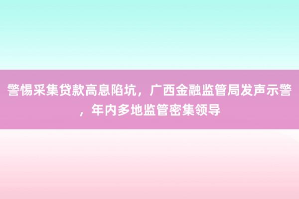 警惕采集贷款高息陷坑，广西金融监管局发声示警，年内多地监管密集领导