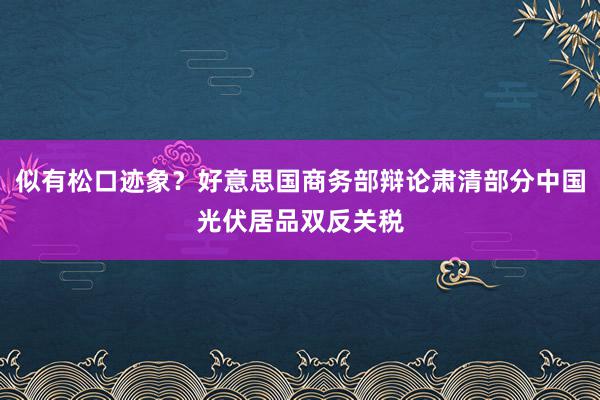 似有松口迹象？好意思国商务部辩论肃清部分中国光伏居品双反关税