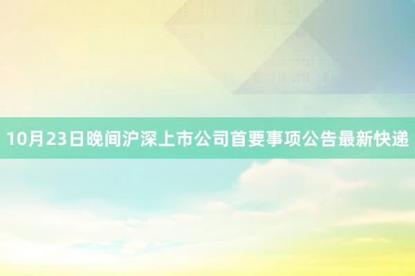 10月23日晚间沪深上市公司首要事项公告最新快递