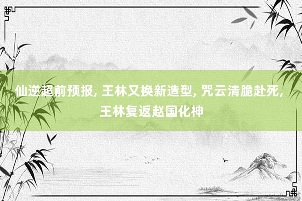 仙逆超前预报, 王林又换新造型, 咒云清脆赴死, 王林复返赵国化神