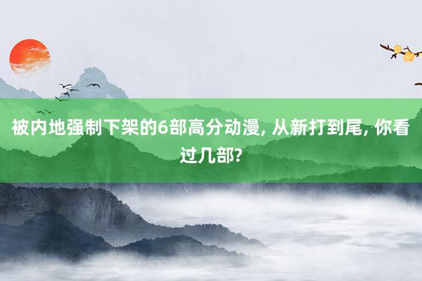 被内地强制下架的6部高分动漫, 从新打到尾, 你看过几部?