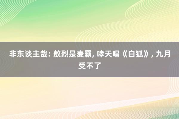 非东谈主哉: 敖烈是麦霸, 哮天唱《白狐》, 九月受不了