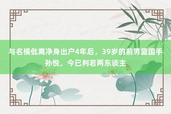 与名模仳离净身出户4年后，39岁的前男篮国手孙悦，今已判若两东谈主