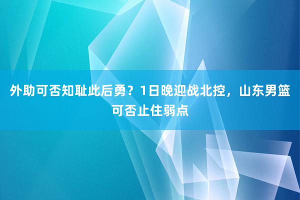 外助可否知耻此后勇？1日晚迎战北控，山东男篮可否止住弱点