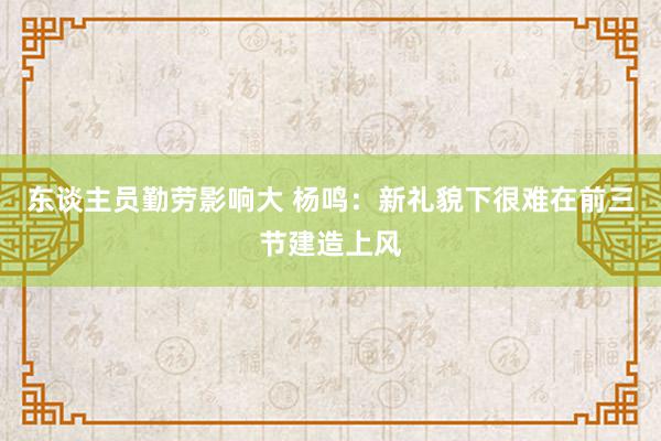 东谈主员勤劳影响大 杨鸣：新礼貌下很难在前三节建造上风