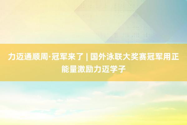 力迈通顺周·冠军来了 | 国外泳联大奖赛冠军用正能量激励力迈学子